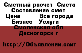 Сметный расчет. Смета. Составление смет › Цена ­ 500 - Все города Бизнес » Услуги   . Смоленская обл.,Десногорск г.